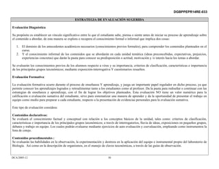 DGBPPEPR14RE-033

                                                ESTRATEGIA DE EVALUACIÓN SUGERIDA

Evaluación Diagnóstica

Su propósito es establecer un vínculo significativo entre lo que el estudiante sabe, piensa o siente antes de iniciar su proceso de aprendizaje sobre
el contenido a abordar, de esta manera se explora o recupera el conocimiento formal o informal que implica dos cosas:

   1. El dominio de los antecedentes académicos necesarios (conocimientos previos formales), para comprender los contenidos planteados en el
      curso.
   2. Y el conocimiento informal de los contenidos que se abordarán en cada unidad temática (ideas preconcebidas, expectativas, prejuicios,
      experiencias concretas) que darán la pauta para conocer su predisposición o actitud, motivación y /o interés hacia los temas a abordar.

Se evaluarán los conocimientos previos de los alumnos respecto a virus y su importancia, criterios de clasificación, características e importancia
de los principales grupos taxonómicos; mediante exposición-interrogativa Y cuestionarios resueltos.

Evaluación Formativa:

La evaluación formativa ocurre durante el proceso de enseñanza Y aprendizaje, y juega un importante papel regulador en dicho proceso, ya que
permite conocer los aprendizajes logrados y retroalimentar tanto a los estudiantes como al profesor. Da la pauta para rediseñar o continuar con las
estrategias de enseñanza y aprendizaje, con el fin de lograr los objetivos planteados. Esta evaluación NO tiene un valor numérico para la
calificación o evaluación sumativa del estudiante, sirve para sistematizar una manera de aprender y da la oportunidad de presentar el trabajo en
equipo como medio para preparar a cada estudiante, respecto a la presentación de evidencias personales para la evaluación sumativa.

Este tipo de evaluación considera:

Contenidos declarativos:
Se evaluará el conocimiento factual y conceptual con relación a los conceptos básicos de la unidad, tales como: criterios de clasificación,
características e importancia de los principales grupos taxonómicos; a través de interrogatorios, lluvia de ideas, exposiciones en pequeños grupos,
debates y trabajo en equipo. Los cuales podrán evaluarse mediante ejercicios de auto evaluación y coevaluación, empleando como instrumentos la
lista de cotejo.

Contenidos procedimentales :
Se evaluarán las habilidades en la observación, la experimentación y destreza en la aplicación del equipo e instrumental propio del laboratorio de
Biología. Así como en la descripción de organismos, en el manejo de claves taxonómicas, a través de las guías de observación.


DCA/2005-12                                                              30
 
