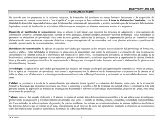 DGBPPEPR14RE-033
                                                             FUNDAMENTACIÓN

De acuerdo con las propuestas de la reforma curricular, la formación del estudiante no puede limitarse únicamente a la adquisición de
conocimientos de manera memorística o “enciclopédica”, es por eso que se han establecido siete Líneas de Orientación Curricular, con la
finalidad de desarrollar capacidades básicas que fortalezcan las estructuras del pensamiento y acción, esenciales para la formación del estudiante,
lográndose a través de la selección de actividades didácticas que se manejarán en diversos momentos acordes a la asignatura.

Desarrollo de habilidades de pensamiento: estas se aplican en actividades que requieren los procesos de adquisición y procesamiento de
información (observar. comparar, relacionar, razonar en forma analógica, formar conceptos, plantear y resolver problemas). Estas habilidades se
presentan en situaciones de aprendizaje tales como lecturas guiadas, realización de analogías, la representación gráfica de contenidos como
elaboración de redes semánticas, esquemas didácticos o mapas conceptuales de los contenidos, así como plantear soluciones a problemas de
cuidado y preservación de recursos naturales, entre otros.

Habilidades de comunicación: Se aplican en aquellas actividades que requieren de los procesos de socialización del aprendizaje en forma oral,
escrita o gráfica. Estas habilidades se propician en situaciones de aprendizaje tales como: la exposición o explicación de una investigación
documental o vía internet acerca de la importancia del estudio de los seres vivos, su organización estructural, su metabolismo, el cuidado de la
biodiversidad; elaboración de reportes escritos relativos a prácticas de laboratorio, actividades experimentales y experiencias de cátedra; lluvia de
ideas y discusión grupal para identificar la importancia de la Biología en el campo del saber humano, así como la elaboración de glosarios con
términos físicos y técnicos.

Metodología: se aplica en las actividades que requieren los procesos del trabajo escolar para una aproximación sistemática al objeto de estudio.
Esta se aplica en situaciones de aprendizaje tales como la experimentación, la observación de demostraciones o experiencias de cátedra en el
salón de clase y en el laboratorio o la investigación documental acerca de la Biología Molecular y su impacto en las actividades humanas, entre
otras.

Calidad: se promueve a través de la autoevaluación, coevaluación (entre iguales) o evaluación del docente, como parte de la evaluación
formativa, buscando que el alumno reconozca sus errores u omisiones y aciertos, a fin de propiciar una actitud crítica y constructiva. Ella está
presente durante la exposición de trabajos de investigación documental o informes de actividades experimentales, discusión en grupo, entre otras
situaciones de aprendizaje.

Valores: estos se dan cuando el docente y el alumno recuperan el sentido ético del conocimiento científico y de sus aplicaciones tecnológicas,
promoviendo la adquisición y el fortalecimiento de actitudes tales como el sentido de libertad, justicia, solidaridad, honestidad, responsabilidad,
etc. Estas actitudes se aplican mediante el ejemplo y la práctica cotidiana. Los valores se encuentran incluidos de manera explícita o implícita en
las diferentes labores que se realizan en el aula, principalmente en el proceso de cierre del aprendizaje, mediante la obtención de conclusiones
sobre las implicaciones sociales y económicas del manejo de la Biología Molecular.


DCA/2005-12                                                              5
 