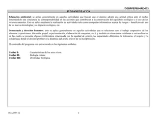 DGBPPEPR14RE-033
                                                            FUNDAMENTACIÓN

Educación ambiental: se aplica generalmente en aquellas actividades que buscan que el alumno adopte una actitud crítica ante el medio,
fomentándole una conciencia de corresponsabilidad en las acciones que contribuyen a la conservación del equilibrio ecológico y el uso de los
recursos naturales. Esto se aplica mediante la realización de actividades tales como campañas informativas acerca de riesgos – beneficios del uso
de las nuevas tecnologías y su impacto ecológico, etc.

Democracia y derechos humanos: esto se aplica generalmente en aquellas actividades que se relacionan con el trabajo cooperativo de los
alumnos (exposiciones, discusión grupal, experimentación, elaboración de maquetas, etc.), y también en situaciones cotidianas o extraordinarias
en las cuales se presente alguna problemática relacionada con la equidad de género, las capacidades diferentes, la tolerancia, el respeto y la
solidaridad, donde el docente promueve la dinámica del grupo a favor de su incorporación.

El contenido del programa está estructurado en las siguientes unidades:


Unidad I:             Características de los seres vivos.
Unidad II:            Biología celular.
Unidad III:           Diversidad biológica.




DCA/2005-12                                                               6
 