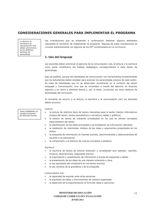 MINISTERIO DE EDUCACIÓN
UNIDAD DE CURRÍCULUM Y EVALUACIÓN
JUNIO 2011
11
CONSIDERACIONES GENERALES PARA IMPLEMENTAR EL PROGRAMA
Las orientaciones que se presentan a continuación destacan algunos elementos
relevantes al momento de implementar el programa. Algunas de estas orientaciones se
vinculan estrechamente con algunos de los OFT contemplados en el currículum.
1. Uso del lenguaje
Los docentes deben promover el ejercicio de la comunicación oral, la lectura y la escritura
como parte constitutiva del trabajo pedagógico correspondiente a cada sector de
aprendizaje.
Esto se justifica, porque las habilidades de comunicación son herramientas fundamentales
que los estudiantes deben emplear para alcanzar los aprendizajes propios de cada sector.
Se trata de habilidades que no se desarrollan únicamente en el contexto del sector
Lenguaje y Comunicación, sino que se consolidan a través del ejercicio en diversos
espacios y en torno a distintos temas y, por lo tanto, involucran los otros sectores de
aprendizaje del currículum.
Al momento de recurrir a la lectura, la escritura y la comunicación oral, los docentes
deben procurar:
Lectura:
• la lectura de distintos tipos de textos relevantes para el sector (textos informativos
propios del sector, textos periodísticos y narrativos, tablas y gráficos)
• la lectura de textos de creciente complejidad en los que se utilicen conceptos
especializados del sector
• la identificación de las ideas principales y la localización de información relevante
• la realización de resúmenes, síntesis de las ideas y argumentos presentados en los
textos
• la búsqueda de información en fuentes escritas, discriminándola y seleccionándola de
acuerdo a su pertinencia
• la comprensión y el dominio de nuevos conceptos y palabras
Escritura:
• la escritura de textos de diversa extensión y complejidad (por ejemplo, reportes,
ensayos, descripciones, respuestas breves)
• la organización y presentación de información a través de esquemas o tablas
• la presentación de las ideas de una manera coherente y clara
• el uso apropiado del vocabulario en los textos escritos
• el uso correcto de la gramática y de la ortografía
Comunicación oral:
• la capacidad de exponer ante otras personas
• la expresión de ideas y conocimientos de manera organizada
• el desarrollo de la argumentación al formular ideas y opiniones
La lectura, la
escritura y la
comunicación oral
deben promoverse
en los distintos
sectores de
aprendizaje
Estas habilidades se
pueden promover
de diversas formas
 