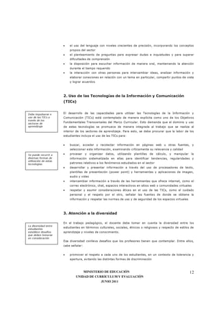 MINISTERIO DE EDUCACIÓN
UNIDAD DE CURRÍCULUM Y EVALUACIÓN
JUNIO 2011
12
• el uso del lenguaje con niveles crecientes de precisión, incorporando los conceptos
propios del sector
• el planteamiento de preguntas para expresar dudas e inquietudes y para superar
dificultades de comprensión
• la disposición para escuchar información de manera oral, manteniendo la atención
durante el tiempo requerido
• la interacción con otras personas para intercambiar ideas, analizar información y
elaborar conexiones en relación con un tema en particular, compartir puntos de vista
y lograr acuerdos
2. Uso de las Tecnologías de la Información y Comunicación
(TICs)
El desarrollo de las capacidades para utilizar las Tecnologías de la Información y
Comunicación (TICs) está contemplado de manera explícita como uno de los Objetivos
Fundamentales Transversales del Marco Curricular. Esto demanda que el dominio y uso
de estas tecnologías se promueva de manera integrada al trabajo que se realiza al
interior de los sectores de aprendizaje. Para esto, se debe procurar que la labor de los
estudiantes incluya el uso de las TICs para:
• buscar, acceder y recolectar información en páginas web u otras fuentes, y
seleccionar esta información, examinando críticamente su relevancia y calidad
• procesar y organizar datos, utilizando plantillas de cálculo, y manipular la
información sistematizada en ellas para identificar tendencias, regularidades y
patrones relativos a los fenómenos estudiados en el sector
• desarrollar y presentar información a través del uso de procesadores de texto,
plantillas de presentación (power point) y herramientas y aplicaciones de imagen,
audio y video
• intercambiar información a través de las herramientas que ofrece internet, como el
correo electrónico, chat, espacios interactivos en sitios web o comunidades virtuales
• respetar y asumir consideraciones éticas en el uso de las TICs, como el cuidado
personal y el respeto por el otro, señalar las fuentes de donde se obtiene la
información y respetar las normas de uso y de seguridad de los espacios virtuales
3. Atención a la diversidad
En el trabajo pedagógico, el docente debe tomar en cuenta la diversidad entre los
estudiantes en términos culturales, sociales, étnicos o religiosos y respecto de estilos de
aprendizaje y niveles de conocimiento.
Esa diversidad conlleva desafíos que los profesores tienen que contemplar. Entre ellos,
cabe señalar:
• promover el respeto a cada uno de los estudiantes, en un contexto de tolerancia y
apertura, evitando las distintas formas de discriminación
La diversidad entre
estudiantes
establece desafíos
que deben tomarse
en consideración
Debe impulsarse e
uso de las TICs a
través de los
sectores de
aprendizaje
Se puede recurrir a
diversas formas de
utilización de estas
tecnologías
 