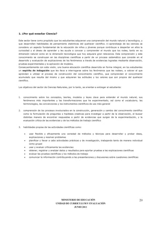 MINISTERIO DE EDUCACIÓN
UNIDAD DE CURRÍCULUM Y EVALUACIÓN
JUNIO 2011
20
1. ¿Por qué enseñar Ciencia?
Este sector tiene como propósito que los estudiantes adquieran una comprensión del mundo natural y tecnológico, y
que desarrollen habilidades de pensamiento distintivas del quehacer científico. El aprendizaje de las ciencias se
considera un aspecto fundamental de la educación de niños y jóvenes porque contribuye a despertar en ellos la
curiosidad y el deseo de aprender y les ayuda a conocer y comprender el mundo que los rodea, tanto en su
dimensión natural como en la dimensión tecnológica que hoy adquiere gran relevancia. Esta comprensión y este
conocimiento se construyen en las disciplinas científicas a partir de un proceso sistemático que consiste en el
desarrollo y evaluación de explicaciones de los fenómenos a través de evidencias logradas mediante observación,
pruebas experimentales y la aplicación de modelos.
Consecuentemente con esta visión, una buena educación científica desarrolla en forma integral, en los estudiantes
un espíritu de indagación que les lleva a interrogarse sobre los fenómenos que les rodean, a valorar el que
aprendan a utilizar el proceso de construcción del conocimiento científico, que comprendan el conocimiento
acumulado que resulta del mismo y que adquieran las actitudes y los valores que son propios del quehacer
científico.
Los objetivos del sector de Ciencias Naturales, por lo tanto, se orientan a entregar al estudiante:
1. conocimiento sobre los conceptos, teorías, modelos y leyes clave para entender el mundo natural, sus
fenómenos más importantes y las transformaciones que ha experimentado; así como el vocabulario, las
terminologías, las convenciones y los instrumentos científicos de uso más general
2. comprensión de los procesos involucrados en la construcción, generación y cambio del conocimiento científico
como la formulación de preguntas o hipótesis creativas para investigar a partir de la observación, el buscar
distintas manera de encontrar respuestas a partir de evidencias que surgen de la experimentación, y la
evaluación crítica de las evidencias y de los métodos de trabajo científico
3. habilidades propias de las actividades científicas como:
• usar flexible y eficazmente una variedad de métodos y técnicas para desarrollar y probar ideas,
explicaciones y resolver problemas
• planificar y llevar a cabo actividades prácticas y de investigación, trabajando tanto de manera individual
como grupal
• usar y evaluar críticamente las evidencias
• obtener, registrar y analizar datos y resultados para aportar pruebas a las explicaciones científicas
• evaluar las pruebas científicas y los métodos de trabajo
• comunicar la información contribuyendo a las presentaciones y discusiones sobre cuestiones científicas
 