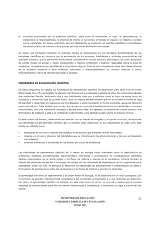 MINISTERIO DE EDUCACIÓN
UNIDAD DE CURRÍCULUM Y EVALUACIÓN
JUNIO 2011
21
4. actitudes promovidas por el quehacer científico, tales como la honestidad, el rigor, la perseverancia, la
objetividad, la responsabilidad, la amplitud de mente, la curiosidad, el trabajo en equipo y el respeto y cuidado
por la naturaleza. Se busca, asimismo, que los estudiantes se involucren en asuntos científicos y tecnológicos
de interés público de manera crítica que les permita tomar decisiones informadas
En suma, una formación moderna en Ciencias integra la comprensión de los conceptos fundamentales de las
disciplinas científicas en conjunto con la apropiación de los procesos, habilidades y actitudes características del
quehacer científico, que le permitirán al estudiante comprender el mundo natural y tecnológico, así como apropiarse
de ciertos modos de pensar y hacer, conducentes a resolver problemas y elaborar respuestas sobre la base de
evidencias, consideraciones cuantitativas y argumentos lógicos. Esta es una competencia clave para desenvolverse
en la sociedad moderna y para enfrentar informada y responsablemente los asuntos relativos a salud,
medioambiente y otros de implicancias éticas y sociales.
Habilidades de pensamiento científico
En estos programas de estudio las habilidades de pensamiento científico se desarrollan para cada nivel en forma
diferenciada con el fin de focalizar la atención del docente en la enseñanza explícita de ellas. Se recomienda adoptar
una modalidad flexible, enfocando una o dos habilidades cada vez y enfatizar tanto el logro de estas como los
conceptos o contenidos que se quieren cubrir. Esto no implica necesariamente que en los primeros niveles se deje
de planificar y desarrollar en ocasiones una investigación o experimentación en forma completa, siguiendo todos los
pasos del método. Cabe señalar que no hay una secuencia o prioridad establecida entre las habilidades o procesos
mencionados, sino una interacción compleja y flexible entre ellas. Por ejemplo, la observación puede conducir a la
formulación de hipótesis y esta a la verificación experimental, pero también puede ocurrir el proceso inverso.
En este cuadro de síntesis, desarrollado en relación con los Mapas de Progreso y al ajuste curricular, se explicitan
las habilidades de pensamiento científico que el profesor debe desarrollar en sus estudiantes en cada nivel. Este
puede ser utilizado para:
• focalizarse en un nivel y diseñar actividades y evaluaciones que enfaticen dichas habilidades
• situarse en el nivel y observar las habilidades que se intencionaron los años anteriores y las que se trabajarán
más adelante
• observar diferencias y similitudes en los énfasis por ciclos de enseñanza
Las habilidades de pensamiento científico de I° medio en biología están orientadas hacia la identificación de
problemas, hipótesis, procedimientos experimentales, inferencias y conclusiones, en investigaciones científicas
clásicas relacionadas con la teoría celular y los flujos de materia y energía en el ecosistema. Incluye también el
análisis del desarrollo de teorías o conceptos vinculados con las relaciones de dependencia de los organismos en el
ecosistema. Junto con ello, se persigue el desarrollo de habilidades de procesamiento e interpretación de datos y
formulación de explicaciones sobre las variaciones en los flujos de materia y energía en pirámides.
El aprendizaje de forma de razonamiento y de saber-hacer en biología, no se desarrolla en un vacío conceptual, por
el contrario se abordan estrechamente conectadas a los contenidos conceptuales y a sus contextos de aplicación.
Por tanto, el aprendizaje científico en biología, en este nivel como en otros, no ocurrirá a menos que el docente
disponga de oportunidades para ello de manera intencionada y sistemática, y monitoree su logro a través del año
escolar.
 