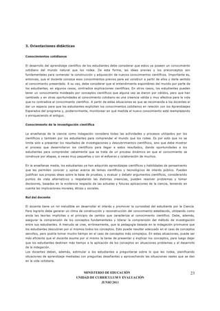 MINISTERIO DE EDUCACIÓN
UNIDAD DE CURRÍCULUM Y EVALUACIÓN
JUNIO 2011
23
3. Orientaciones didácticas
Conocimientos cotidianos
El desarrollo del aprendizaje científico de los estudiantes debe considerar que estos ya poseen un conocimiento
cotidiano del mundo natural que los rodea. De esta forma, las ideas previas y los preconceptos son
fundamentales para comenzar la construcción y adquisición de nuevos conocimientos científicos. Importante es,
entonces, que el docente conozca esos conocimientos previos para así construir a partir de ellos y darle sentido
al conocimiento presentado. A su vez, debe considerar que el entendimiento espontáneo del mundo por parte de
los estudiantes, en algunos casos, contradice explicaciones científicas. En otros casos, los estudiantes pueden
tener un conocimiento moldeado por conceptos científicos que alguna vez se dieron por válidos, pero que han
cambiado y en otras oportunidades el conocimiento cotidiano es una creencia válida y muy efectiva para la vida
que no contradice al conocimiento científico. A partir de estas situaciones es que se recomienda a los docentes el
dar un espacio para que los estudiantes expliciten los conocimientos cotidianos en relación con los Aprendizajes
Esperados del programa y, posteriormente, monitorear en qué medida el nuevo conocimiento está reemplazando
o enriqueciendo el antiguo.
Conocimiento de la investigación científica
La enseñanza de la ciencia como indagación considera todas las actividades y procesos utilizados por los
científicos y también por los estudiantes para comprender el mundo que los rodea. Es por esto que no se
limita solo a presentar los resultados de investigaciones y descubrimientos científicos, sino que debe mostrar
el proceso que desarrollaron los científicos para llegar a estos resultados, dando oportunidades a los
estudiantes para comprender cabalmente que se trata de un proceso dinámico en que el conocimiento se
construye por etapas, a veces muy pequeñas y con el esfuerzo y colaboración de muchos.
En la enseñanza media, los estudiantes ya han adquirido aprendizajes científicos y habilidades de pensamiento
que les permiten conocer y opinar acerca de temas científicos y tecnológicos de interés público. Pueden
justificar sus propias ideas sobre la base de pruebas, y evaluar y debatir argumentos científicos, considerando
puntos de vista alternativos y respetando las distintas creencias, pueden resolver problemas y tomar
decisiones, basadas en la evidencia respecto de las actuales y futuras aplicaciones de la ciencia, teniendo en
cuenta las implicaciones morales, éticas y sociales.
Rol del docente
El docente tiene un rol ineludible en desarrollar el interés y promover la curiosidad del estudiante por la Ciencia.
Para lograrlo debe generar un clima de construcción y reconstrucción del conocimiento establecido, utilizando como
ancla las teorías implícitas y el principio de cambio que caracteriza al conocimiento científico. Debe, además,
asegurar la comprensión de los conceptos fundamentales y liderar la comprensión del método de investigación
entre sus estudiantes. A menudo se cree, erróneamente, que la pedagogía basada en la indagación promueve que
los estudiantes descubran por sí mismos todos los conceptos. Esto puede resultar adecuado en el caso de conceptos
sencillos, pero podría tomar mucho tiempo en el caso de conceptos más complejos. En estas situaciones, puede ser
más eficiente que el docente asuma por sí mismo la tarea de presentar y explicar los conceptos, para luego dejar
que los estudiantes destinen más tiempo a la aplicación de los conceptos en situaciones problemas y al desarrollo
de la indagación.
Los docentes deben, además, estimular a los estudiantes a preguntarse sobre lo que les rodea, planificando
situaciones de aprendizaje mediadas con preguntas desafiantes y aprovechando las situaciones reales que se dan
en la vida cotidiana.
 