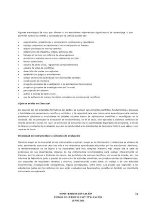 MINISTERIO DE EDUCACIÓN
UNIDAD DE CURRÍCULUM Y EVALUACIÓN
JUNIO 2011
24
Algunas estrategias de aula que ofrecen a los estudiantes experiencias significativas de aprendizaje y que
permiten cultivar su interés y curiosidad por la Ciencia pueden ser:
• experimentar, presentando y comparando conclusiones y resultados
• trabajo cooperativo experimental o de investigación en fuentes
• lectura de textos de interés científico
• observación de imágenes, videos, películas, etc.
• trabajo en terreno con informe de observaciones
• recolectar y estudiar seres vivos o elementos sin vida
• formar colecciones
• estudio de seres vivos, registrando comportamientos
• estudio de vidas de científicos
• desarrollo de mapas conceptuales
• aprender con juegos o simulaciones
• utilizar centros de aprendizaje con actividades variadas
• construcción de modelos
• proyectos grupales de investigación o de aplicaciones tecnológicas
• proyectos grupales de investigaciones en Internet
• participación en debates
• cultivo o crianza de seres vivos
• uso de software de manejo de datos, simuladores, animaciones científicas
¿Qué se evalúa en Ciencias?
De acuerdo con los propósitos formativos del sector, se evalúan conocimientos científicos fundamentales, procesos
o habilidades de pensamiento científico y actitudes, y la capacidad para usar todos estos aprendizajes para resolver
problemas cotidianos e involucrarse en debates actuales acerca de aplicaciones científicas y tecnológicas en la
sociedad. Así, se promueve la evaluación de conocimientos, no en el vacío, sino aplicados a distintos contextos de
interés personal y social. En rigor, se promueve la evaluación de los Aprendizajes Esperados del programa, a través
de tareas o contextos de evaluación que den la oportunidad a los estudiantes de demostrar todo lo que saben y son
capaces de hacer.
Diversidad de instrumentos y contextos de evaluación
Mientras mayor es la diversidad de los instrumentos a aplicar, mayor es la información y calidad que se obtiene de
esta, permitiendo acercarse cada vez más a los verdaderos aprendizajes adquiridos por los estudiantes. Asimismo,
la retroalimentación de los logros a los estudiantes será más completa mientras más amplia sea la base de
evidencias de sus desempeños. Algunos de los instrumentos recomendables para evaluar integralmente en
Ciencias, son los diarios o bitácoras de ciencia, los portafolios de noticias científicas, de temas de interés, etc., los
informes de laboratorio junto a pautas de valoración de actitudes científicas, las pruebas escritas de diferente tipo,
con preguntas de respuestas cerradas y abiertas, presentaciones orales sobre un trabajo o de una actividad
experimental, investigaciones bibliográficas, mapas conceptuales, entre otros. Las pautas que explicitan a los
estudiantes cuáles son los criterios con que serán evaluados sus desempeños, constituyen también un importante
instrumento de evaluación.
 