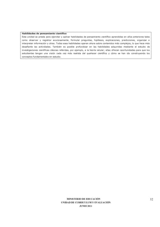 MINISTERIO DE EDUCACIÓN
UNIDAD DE CURRÍCULUM Y EVALUACIÓN
JUNIO 2011
32
Habilidades de pensamiento científico
Esta unidad se presta para ejercitar y aplicar habilidades de pensamiento científico aprendidas en años anteriores tales
como observar y registrar acuciosamente, formular preguntas, hipótesis, explicaciones, predicciones, organizar e
interpretar información y otras. Todas esas habilidades operan ahora sobre contenidos más complejos, lo que hace más
desafiante las actividades. También es posible profundizar en las habilidades adquiridas mediante el estudio de
investigaciones científicas clásicas referidas, por ejemplo, a la teoría celular; ellas ofrecen oportunidades para que los
estudiantes tengan una visión cada vez más realista del quehacer científico y cómo se han ido construyendo los
conceptos fundamentales en estudio.
 
