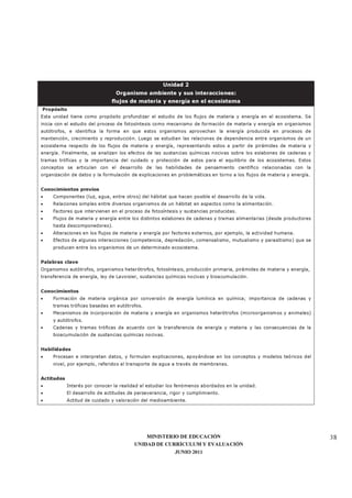 MINISTERIO DE EDUCACIÓN
UNIDAD DE CURRÍCULUM Y EVALUACIÓN
JUNIO 2011
38
Unidad 2
Organismo ambiente y sus interacciones:
flujos de materia y energía en el ecosistema
Propósito
Esta unidad tiene como propósito profundizar el estudio de los flujos de materia y energía en el ecosistema. Se
inicia con el estudio del proceso de fotosíntesis como mecanismo de formación de materia y energía en organismos
autótrofos, e identifica la forma en que estos organismos aprovechan la energía producida en procesos de
mantención, crecimiento y reproducción. Luego se estudian las relaciones de dependencia entre organismos de un
ecosistema respecto de los flujos de materia y energía, representando estos a partir de pirámides de materia y
energía. Finalmente, se analizan los efectos de las sustancias químicas nocivas sobre los eslabones de cadenas y
tramas tróficas y la importancia del cuidado y protección de estos para el equilibrio de los ecosistemas. Estos
conceptos se articulan con el desarrollo de las habilidades de pensamiento científico relacionadas con la
organización de datos y la formulación de explicaciones en problemáticas en torno a los flujos de materia y energía.
Conocimientos previos
• Componentes (luz, agua, entre otros) del hábitat que hacen posible el desarrollo de la vida.
• Relaciones simples entre diversos organismos de un hábitat en aspectos como la alimentación.
• Factores que intervienen en el proceso de fotosíntesis y sustancias producidas.
• Flujos de materia y energía entre los distintos eslabones de cadenas y tramas alimentarias (desde productores
hasta descomponedores).
• Alteraciones en los flujos de materia y energía por factores externos, por ejemplo, la actividad humana.
• Efectos de algunas interacciones (competencia, depredación, comensalismo, mutualismo y parasitismo) que se
producen entre los organismos de un determinado ecosistema.
Palabras clave
Organismos autótrofos, organismos heterótrofos, fotosíntesis, producción primaria, pirámides de materia y energía,
transferencia de energía, ley de Lavoisier, sustancias químicas nocivas y bioacumulación.
Conocimientos
• Formación de materia orgánica por conversión de energía lumínica en química; importancia de cadenas y
tramas tróficas basadas en autótrofos.
• Mecanismos de incorporación de materia y energía en organismos heterótrofos (microorganismos y animales)
y autótrofos.
• Cadenas y tramas tróficas de acuerdo con la transferencia de energía y materia y las consecuencias de la
bioacumulación de sustancias químicas nocivas.
Habilidades
• Procesan e interpretan datos, y formulan explicaciones, apoyándose en los conceptos y modelos teóricos del
nivel, por ejemplo, referidos al transporte de agua a través de membranas.
Actitudes
• Interés por conocer la realidad al estudiar los fenómenos abordados en la unidad.
• El desarrollo de actitudes de perseverancia, rigor y cumplimiento.
• Actitud de cuidado y valoración del medioambiente.
 