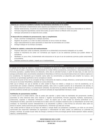 MINISTERIO DE EDUCACIÓN
UNIDAD DE CURRÍCULUM Y EVALUACIÓN
JUNIO 2011
40
Aprendizajes Esperados en relación con los OFT
Interés por conocer la realidad al estudiar los fenómenos abordados en la unidad
• Buscar información complementaria sobre aspectos que despertaron interés en la unidad.
• Realizar observaciones, vinculando los conocimientos aprendidos en la unidad con situaciones observadas en su entorno.
• Formular preguntas espontáneas cuando tiene dudas y/o para motivar la reflexión entre sus pares.
• Participar activamente en el desarrollo de la unidad.
El desarrollo de actitudes de perseverancia, rigor y cumplimiento
• Iniciar y terminar investigaciones o trabajos asumidos.
• Registrar de acuerdo a un orden los datos producidos en torno al tema de trabajo.
• Seguir adecuadamente los pasos aprendidos al desarrollar las actividades de la unidad.
• Entregar trabajos en los tiempos acordados.
Actitud de cuidado y valoración del medioambiente
• Proponer ideas para cuidar el ambiente, aplicando en la cotidianidad conocimientos trabajados en la unidad.
• Explicar la importancia de contar con normativas que regulen el uso de sustancias químicas que pueden afectar el
ecosistema.
• Manifestar un juicio crítico, fundamentado ante situaciones en las que el uso de sustancias químicas puede comprometer
el ecosistema.
• Impulsar acciones de cuidado y respeto por el medioambiente.
Orientaciones didácticas para la unidad
El estudio de los flujos de materia y energía en el ecosistema se inició en 6º básico identificando los organismos productores
como la base de estos y describiendo cualitativamente los niveles tróficos (productores, consumidores y descomponedores), sus
funciones asociadas y posibles factores de alteración, entre ellos la actividad humana. A partir de esta base, en este nivel se
persigue profundizar estos conocimientos estudiando la fotosíntesis en términos de productividad primaria de materia orgánica en
los ecosistemas. Es importante que el docente vuelva sobre los conocimientos ya adquiridos para enseñar los nuevos y así
promover un aprendizaje significativo de los conceptos en estudio.
Se recomienda poner el foco en los conceptos de flujo e intercambio de materia y energía, eficiencia y conservación de la energía,
más que en el proceso fotosintético, estudiado en cursos anteriores.
Dado que el enfoque con que se abordan en esta unidad los flujos de materia y energía es a nivel de ecosistemas, es la
oportunidad para analizar problemas ambientales globales, tales como el posible aumento de la temperatura del planeta, el
crecimiento poblacional humano, la contaminación ambiental. De esta forma se pretende reforzar la relevancia de la ciencia para
abordar problemas sociales que nos aquejan y promover actitudes de responsabilidad individual y social.
Habilidades de pensamiento científico
Lo mismo que en la unidad anterior, esta se presta para ejercitar y aplicar todas las habilidades del pensamiento científico
aprendidas en años anteriores tales como observar y registrar acuciosamente, formular preguntas, hipótesis, explicaciones,
predicciones, organizar e interpretar información y otras. Se espera que en esta unidad los alumnos profundicen en la
interpretación de datos, pues tanto los formatos de los datos como los conceptos necesarios para su interpretación se tornan más
complejos. Se recomienda exponer reiteradamente a los estudiantes a gráficos y otras formas de comunicar datos sobre los
temas en estudio; darles autonomía para la interpretación y monitorear que ésta sea correcta.
Esta unidad permite el estudio de los flujos de materia y energía desde una perspectiva cuantitativa, por tanto es una buena
oportunidad para desarrollar habilidades de organización e interpretación de datos (reales, de preferencia) en pirámides de
energía y biomasa. Se pueden buscar datos de energía y biomasa en libros de biología general donde aparecen citados estudios
clásicos y contemporáneos.
 
