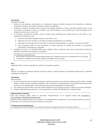 MINISTERIO DE EDUCACIÓN
UNIDAD DE CURRÍCULUM Y EVALUACIÓN
JUNIO 2011
42
Actividades
Pirámides de energía
1. Definen con sus palabras, incorporando a su vocabulario o glosario científico conceptos como heterótrofo y autótrofo,
productores primarios, secundarios, terciarios, biomasa. Dan ejemplos.
2. Analizan una pirámide de energía sobre la base de una imagen extraída de un texto, responden preguntas como ¿a qué
nivel trófico corresponden la base y la cúspide?, ¿por qué? Averiguan a qué se debe que el nivel de energía que se
traspase sea menor de un nivel a otro
3. ® Construyen pirámides de energía a partir de datos sobre transferencia de energía entre un nivel trófico y otro,
expresados en Kcal/m2 por año.
• Describen la eficiencia energética entre un nivel trófico y otro.
• Relacionan la ley de Lavoisier con los flujos de energía representados en la pirámide.
• ¿Qué pasa con la energía que un nivel trófico no aprovecha del precedente?, ¿se pierde?, ¿en qué se convierte?
• ¿Qué organismos serán los que aprovechan en mayor proporción la energía que obtienen los organismos
productores? Fundamentan su respuesta.
4. Investigan en grupo y en variadas fuentes (usan imágenes, libros e Internet) sobre cómo la intervención humana ha
afectado las pirámides de energía de un ecosistema.
AE 3
Interpretar datos y formular explicaciones, usando los conceptos en estudio.
AE 4
Describir el impacto de sustancias químicas nocivas en tramas y cadenas tróficas de ecosistemas determinados e identificar
estrategias de prevención.
Actividades
Bioacumulación.
1. ® Leen documentos sobre el impacto de algunas sustancias químicas nocivas sobre los eslabones de las tramas y cadenas
tróficas. A partir del texto responden preguntas: ¿qué se entiende por bioacumulación?, ¿qué utilidad tiene para los seres
humanos el uso de plaguicidas?, ¿qué consecuencias trae para el ecosistema la bioacumulación?
2. Dan ejemplos de casos reales en que esto sucede, señalando de qué sustancia se trata y cuáles son las tramas afectadas.
3. Proponen alternativas para disminuir el uso de plaguicidas y discuten la factibilidad de su implementación.
Observaciones al docente
Para esta actividad pueden utilizar el documento “Bioacumulación” en el siguiente enlace web www.sagan-
gea.org/hojared_AGUA/paginas/11aguab.html
Mediante afiches pueden organizar una campaña en el establecimiento y sensibilizar a la comunidad educativa en temas
relacionados con la protección del entorno natural y sus recursos.
® Relaciones interdisciplinarias
La unidad permite revisar conceptos como sustancias químicas y plaguicidas propios del subsector Química.
® Relaciones interdisciplinarias
Esta actividad se desarrolla articulando algunos temas con conceptos propios de los subsectores Física y Química.
Por ejemplo: transferencia de energía, eficiencia energética, ley de Lavoisier.
 