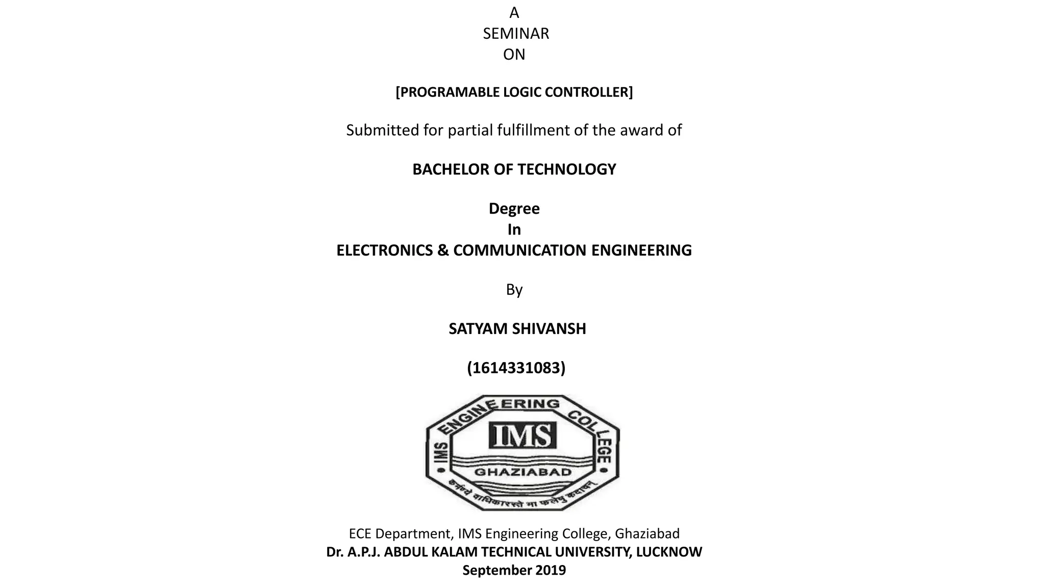 A
SEMINAR
ON
[PROGRAMABLE LOGIC CONTROLLER]
Submitted for partial fulfillment of the award of
BACHELOR OF TECHNOLOGY
Degree
In
ELECTRONICS & COMMUNICATION ENGINEERING
By
SATYAM SHIVANSH
(1614331083)
ECE Department, IMS Engineering College, Ghaziabad
Dr. A.P.J. ABDUL KALAM TECHNICAL UNIVERSITY, LUCKNOW
September 2019
 
