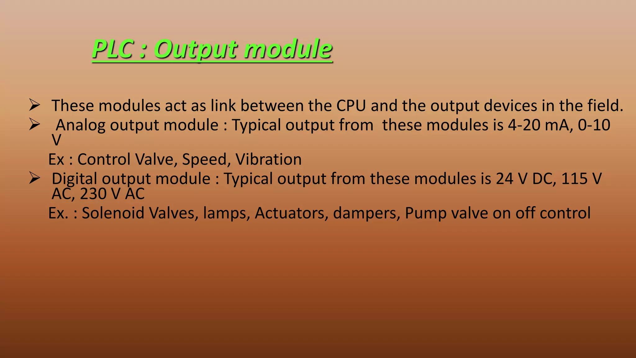  These modules act as link between the CPU and the output devices in the field.
 Analog output module : Typical output from these modules is 4-20 mA, 0-10
V
Ex : Control Valve, Speed, Vibration
 Digital output module : Typical output from these modules is 24 V DC, 115 V
AC, 230 V AC
Ex. : Solenoid Valves, lamps, Actuators, dampers, Pump valve on off control
PLC : Output module
 