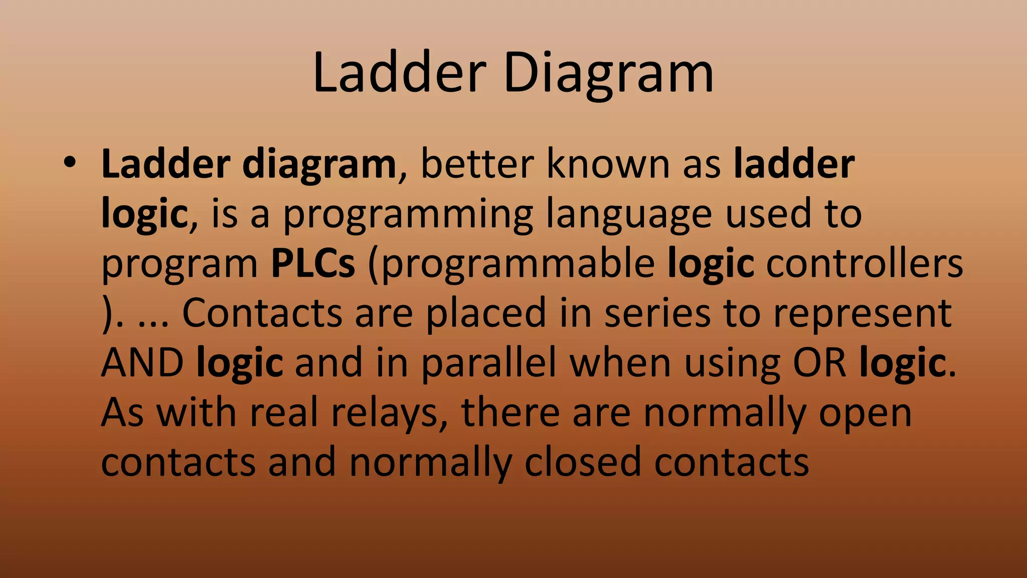 Ladder Diagram
• Ladder diagram, better known as ladder
logic, is a programming language used to
program PLCs (programmable logic controllers
). ... Contacts are placed in series to represent
AND logic and in parallel when using OR logic.
As with real relays, there are normally open
contacts and normally closed contacts
 