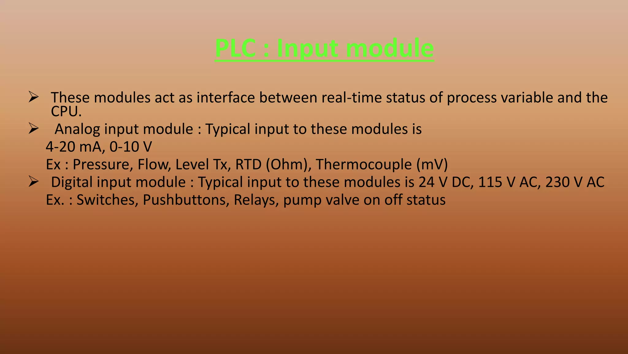 PLC : Input module
 These modules act as interface between real-time status of process variable and the
CPU.
 Analog input module : Typical input to these modules is
4-20 mA, 0-10 V
Ex : Pressure, Flow, Level Tx, RTD (Ohm), Thermocouple (mV)
 Digital input module : Typical input to these modules is 24 V DC, 115 V AC, 230 V AC
Ex. : Switches, Pushbuttons, Relays, pump valve on off status
 