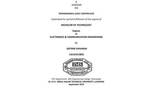 A
SEMINAR
ON
[PROGRAMABLE LOGIC CONTROLLER]
Submitted for partial fulfillment of the award of
BACHELOR OF TECHNOLOGY
Degree
In
ELECTRONICS & COMMUNICATION ENGINEERING
By
SATYAM SHIVANSH
(1614331083)
ECE Department, IMS Engineering College, Ghaziabad
Dr. A.P.J. ABDUL KALAM TECHNICAL UNIVERSITY, LUCKNOW
September 2019
 