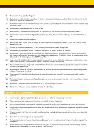 9.    Repensarem els usos de Cal Puigjaner

10.   Publicitarem, per tots els mitjans possibles, les ofertes o propostes d’activitats que es fan a Olesa: internet, panells electrò-
      nics, pirulís, mitjans de comunicació....

11.   Fomentarem l’ampliació de l’oferta de mòduls i cicles formatius, sobretot d’aquells relacionats amb la tradició o amb el teixit
      productiu d’Olesa.

12.   Implantarem el sistema d’intercanvi de llibres de text.

13.   Potenciarem el Consell Escolar. Intensiﬁcarem les col·laboracions amb la comunitat educativa i amb les AMPES.

14.   Incentivarem l’accés a la formació digital (TIC) per evitar que el seu desconeixement esdevingui un element d’exclusió so-
      cial.

15.   Promourem la formació a totes les edats.

16.   Revisarem el mapa escolar tenint en compte els criteris de proximitat als domicilis (sempre d’acord amb AMPES i consell
      escolar municipal)

17.   Obrirem les infraestructures escolars a l’ús d’activitats comunitàries en horaris extraescolars.

18.   Fomentarem el civisme a les escoles a través de l’organització de tallers i la difusió de materials.

19.   Planiﬁcarem, a partir dels estudis de creixement i dels permisos d’obres, les necessitats de nous centres d’ensenyament
      per eradicar, deﬁnitivament, la massiﬁcació i les aules prefabricades a Olesa. És prioritari, primer, fer el pavelló esportiu per
      a l’escola Sant Bernat i, segon, el cinquè CEIP per a Olesa.

20.   Augmentarem la col·laboració entre els centres d’ensenyament, els centres d’activitats extraescolars, les institucions espor-
      tives i l’entitat municipal, per tal coordinar, millorar i facilitar les activitats extraescolars.

21.   Revisarem els criteris per atorgar ajuts a les entitats esportives: valor formatiu i educatiu, priorització de l’esport base. Crite-
      ris objectius de subvencions.

22.   Prioritzarem la inversió en la millora i el manteniment de les instal·lacions esportives existents i, en la mesura del possible,
      mirarem d’incrementar-ne l’oferta.

23.   Potenciarem el Consell Sectorial d’Esports i la participació ciutadana, fent vinculants les decisions pel que fa a política
      esportiva.

24.   Fomentarem l’esport escolar, amateur i aquell adreçat a persones amb necessitats especials i amb minusvalideses físiques
      i psíquiques.

25.   Aproﬁtarem i rendibilitzarem les infraestructures de les escoles en horari no escolar.

26.   Mantindrem i millorarem l’actual instal·lació del camp de futbol Olesa.



SUPORT A LA CIUTADANIA

1.    Volem detectar i abordar els conﬂictes abans que aquests es produeixin (actuacions preventives).

2.    Farem que s’actuï quan es produeixi el conﬂicte, per evitar la sensació d’impunitat.

3.    Construirem interlocució i promourem la participació ciutadana en el diagnòstic, la prevenció i el control de la seguretat.

4.    Planiﬁcarem i programarem actuacions, en funció dels esdeveniments públic, encaminades a garantir la seguretat ciutadana
      en tot moment.

5.    Propiciarem que s’intervingui amb celeritat, per tal de paciﬁcar i evitar problemes majors, en els conﬂictes comunitaris i de
      convivènci.

6.    Garantirem els usos i la seguretat als espais públics,

7.    Avaluarem periòdicament la seguretat ciutadana a Olesa per tal de fer una tasca valorativa i preventiva de la seguretat i la
      convivència.

8.    Farem una tasca assistencial d’atenció als menors, gent gran i situacions de desemparament i treballarem en la mediació
      en els conﬂictes i assistència a víctimes de delictes i maltractaments.
 