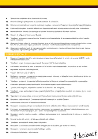 9.    Vetllarem pel compliment de les ordenances municipals.

10.   Donarem contingut i protagonisme als Consells sectorials de participació.

11.   Reformarem i racionalitzar el consell de participació ciutadana i revisarem el Reglament General de Participació Ciutadana.

12.   Publicarem i divulgarem els acords adoptats per l’Ajuntament a la web i als mitjans de comunicació -total transparència-.

13.   Habilitarem locals comuns i polivalents per fer possible el desenvolupament del moviment associatiu.

14.   Crearem de la ﬁgura del defensor del Ciutadà.

15.   Treballarem per posar en marxa el Banc del Temps (jo dono hores de treball de la meva especialitat i en rebo d’una altra
      quan la necessito).

16.   Garantirem que els mitjans de comunicació estiguin al servei dels interessos dels ciutadans, que en són els legítims propie-
      taris. Per tant, cal que els mitjans garanteixin la participació i la informació des de l’absoluta transparència.

17.   Organitzarem les festes locals de manera coordinada i participativa entre l’ajuntament i les entitats olesanes, per elaborar
      una proposta engrescadora, participativa i variada


SERVEIS SOCIALS
1.    Encetarem negociacions amb les administracions competents per a l’ampliació de serveis i de personal del CAP i per la
      millora de l’atenció a l’usuari.

2.    Treballarem perquè els olesans puguem gaudir d’un segon CAP de titularitat pública.

3.    Ens basarem, en matèria de Salut, en la prevenció i el foment d’una cultura saludable i el control del serveis sanitaris.

4.    Impulsarem el consum crític i responsable.

5.    Crearem el Consell Local de la Dona.

6.    Realitzarem campanyes i programes municipals que promoguin l’educació en la igualtat i contra la violència de gènere, en
      coordinació amb altres administracions.

7.    Treballarem per garantir el respecte a la llibertat sexual, per tal d’evitar el rebuig a l’homosexualitat i la transsexualitat.

8.    Endegarem polítiques actives que afavoreixin el coneixement de les cultures dels nouvinguts.

9.    Apostem per la integració, respectant la identitat de les minories i dels immigrants.

10.   Treballarem perquè qualsevol persona que visqui o treballi a Olesa conegui tant els seus drets com els seus deures envers
      la comunitat.

11.   Organitzarem jornades, debats, seminaris i activitats culturals relacionades amb cooperació, solidaritat i pau.

12.   Recolzarem preferentment els Projectes de solidaritat i cooperació on participin Olesans.

13.   Fomentarem la participació en les associacions locals.

14.   Recolzarem projectes que tinguin com a objectiu fomentar la solidaritat dintre d’Olesa ( transversalment amb S Socials).

15.   Promourem les mesures que donin respostes integradores a les necessitats que planteja el col·lectiu de persones amb
      discapacitats físiques i/o psíquiques, per a la seva incorporació plena a la vida social.

16.   Recolzarem totes les iniciatives privades o públiques destinades a pal·liar la marginació social i la pobresa en totes les fran-
      ges d’edat.

17.   Farem el control dels serveis i de l’atorgament d’ajuts a la població.

18.   Treballarem per millorar els serveis d’atenció a domicili.

19.   Recolzarem un servei de suport a les famílies amb gent gran al seu càrrec, per facilitar-ne l’atenció.

20.   Recolzarem i fomentarem la construcció d’habitatges tutelats.

21.   Potenciarem l’oci adaptat a la tercera edat.
 