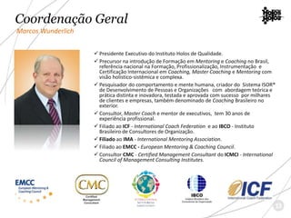  Presidente Executivo do Instituto Holos de Qualidade.
 Precursor na introdução de Formação em Mentoring e Coaching no Brasil,
referência nacional na Formação, Profissionalização, Instrumentação e
Certificação Internacional em Coaching, Master Coaching e Mentoring com
visão holístico-sistêmica e complexa.
 Pesquisador do comportamento e mente humana, criador do Sistema ISOR®
de Desenvolvimento de Pessoas e Organizações com abordagem teórica e
prática distinta e inovadora, testada e aprovada com sucesso por milhares
de clientes e empresas, também denominado de Coaching Brasileiro no
exterior.
 Consultor, Master Coach e mentor de executivos, tem 30 anos de
experiência profissional.
 Filiado ao ICF - International Coach Federation e ao IBCO - Instituto
Brasileiro de Consultores de Organização.
 Filiado ao IMA - International Mentoring Association.
 Filiado ao EMCC - European Mentoring & Coaching Council.
 Consultor CMC - Certified Management Consultant do ICMCI - International
Council of Management Consulting Institutes.
Coordenação Geral
Marcos Wunderlich
13
 