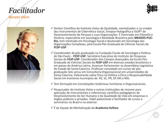 Facilitador
Renato Klein
 Diretor Científico do Instituto Holos de Qualidade, mentalizador e co-criador
dos instrumentais de Cibernética Social, Sinopse Holográfica e ISOR® de
Desenvolvimento de Pessoas e suas Organizações. É licenciado em Filosofia e
História, especialista em Sociologia e Realidade Brasileira pelo IBRADES-PUC-
Rio, tem mestrado em Psicologia Social e doutorado em Sociologia das
Organizações Complexas, pela Escola Pós-Graduada de Ciências Sociais da
FESP-USP.
 Coordenador de pós-graduação na Fundação Escola de Sociologia e Política
de São Paulo – FESP-USP. Secretário Executivo do Instituto de Pesquisas
Sociais da FESP-USP. Coordenador dos Campos Avançados da Escola Pós-
Graduada de Ciências Sociais da FESP-USP em diversos estados brasileiros e
em países da América Latina. Assessor Parlamentar na Assembleia Legislativa
do Estado de Santa Catarina. Professor convidado em cursos de pós-
graduação lato sensu em Consultoria Organizacional em universidades de
Santa Catarina. Palestrante sobre Ética na Política e Ética e Responsabilidade
Social em inúmeros municípios de RS, SC, PR, SP, MS e MG.
 Tem formação em Constelações Sistêmicas Familiares e Organizacionais.
 Pesquisador do Instituto Holos e outras instituições de renome para
aplicação de instrumentais e referenciais científico-pedagógicos de
Desenvolvimento do Ser Humano e da Qualidade de Vida em empresas e
órgãos públicos e privados. Hábil palestrante e facilitador de cursos e
seminários no Brasil e no exterior.
 É da Equipe de Mentalização da Academia Selface.
14
 