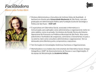 Facilitadora
Maria Luiza Furlan Klein
 Diretora Administrativa e Consultora do Instituto Holos de Qualidade - é
bacharel em Direito pela Universidade Mackenzie de São Paulo, com pós-
graduação em Administração Pública pela Fundação Escola de Sociologia e
Política de São Paulo – FESP-USP.
 É especialista em Cibernética Social, associada à Informática e à
Comunicação, para aplicação à área administrativa e organizacional, tanto no
setor público, como no privado. Foi diretora da Divisão Técnica do Sistema
Operacional de Processos na Prefeitura Municipal de São Paulo. Atua como
palestrante e facilitadora de congressos, seminários e treinamentos no país e
no exterior, bem como consultora administrativa e organizacional. Tem se
destacado como Mentora junto a empresários e executivos.
 Tem formação em Constelações Sistêmicas Familiares e Organizacionais.
 Mentalizadora e co-criadora dos instrumentais de Cibernética Social, Sinopse
Holográfica e ISOR® de Desenvolvimento de Pessoas e suas Organizações. É
da equipe de Mentalização da Academia Selface.
15
 