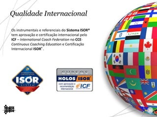 Qualidade Internacional
Os instrumentais e referenciais do Sistema ISOR®
tem aprovação e certificação internacional pelo
ICF – International Coach Federation no CCE-
Continuous Coaching Education e Certificação
Internacional ISOR® .
16
 
