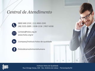 contato@holos.org.br
www.holos.org.br
Central de Atendimento
Instituto Holos de Qualidade
Rua Cônego Serpa, 434 - Sto. Antônio de Lisboa - Florianópolis/SC
/holosdesenvolvimentohumano
/company/instituto-holos-de-qualidade
0800 648-1218 | (11) 4063-2245
(48) 3235-2009 | 3338-1218 | 9927-6558
 