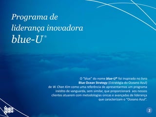 Programa de
liderança inovadora
blue-U
®
O “blue” do nome blue-U® foi inspirado no livro
Blue Ocean Strategy (Estratégia do Oceano Azul)
de W. Chan Kim como uma referência de apresentarmos um programa
inédito de vanguarda, sem similar, que proporcionará aos nossos
clientes atuarem com metodologias únicas e avançadas de liderança
que caracterizam o “Oceano Azul”.
2
 