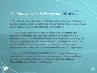 Fundamentação do Programa blue-U
®
 Os sistemas sociais, humanos e organizacionais se tornaram complexos e
não tem soluções únicas ou definitivas, mas comportam diferentes ações que
geram ajustes ou mesmo transformações significativas.
 Os raciocínios analíticos e os modelos tradicionais de Liderança se
tornaram insuficientes para lidar com a complexidade, razão pela qual
precisamos adotar novos modelos de Liderança compartilhada e adoção de
novas abordagens mais profundas da ativação da inteligência coletiva que
permitam lidar mais eficientemente com sistemas complexos e que
simultaneamente preencham o atual vácuo de liderança nas organizações.
 A proposta LIDERANÇA INOVADORA blue-U®, é a aquisição de energia
revitalizadora e transformadora, ou seja, formamos e preparamos Líderes
com as mais modernas técnicas e concepções para a Realização e
Prosperidade das empresas e corporações.
4
 