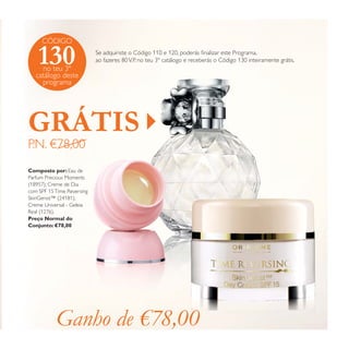 CÓDIGO

130

Se adquiriste o Código 110 e 120, poderás ﬁnalizar este Programa,
ao fazeres 80 V.P. no teu 3º catálogo e receberás o Código 130 inteiramente grátis.

no teu 3º
catálogo deste
programa

GRÁTIS
P.N. €78,00

Composto por: Eau de
Parfum Precious Moments
(18957); Creme de Dia
com SPF 15 Time Reversing
SkinGenist™ (24181);
Creme Universal - Geleia
Real (1276).
Preço Normal do
Conjunto: €78,00

Ganho de €78,00

 
