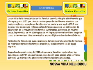 Un análisis de la composición de las familias beneficiadas por el PBF revela que
el mayor grupo (42,2 por ciento) se compone de familias encabezadas por
mujeres solteras, seguido por familias con un padre y una madre (37,6 por
ciento). Este porcentaje refleja una tendencia en cuanto a las estrategias de
adaptación de la mayoría de las familias vulnerables, dado que, en muchos
casos, la presencia de los cónyuges y de los ingresos en una familia es irregular,
como lo demuestran diversos estudios antropológicos sobre los beneficiarios.
Parte de este fenómeno puede explicarse también por el aumento del número
de madres solteras en las familias brasileñas, especialmente las de bajos
ingresos.
Según los datos del censo de 2010, al comparar las cifras nacionales y los
beneficiaros del PBF, se observa que estos tienen poco acceso a los servicios
públicos. Lo mismo se ha observado en todos los ítems analizados.
BENEFICIARIOS
 