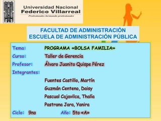 Tema: PROGRAMA «BOLSA FAMILIA»
Curso: Taller de Gerencia
Profesor: Álvaro Juanito Quispe Pérez
Integrantes:
Fuentes Castillo, Martín
Guzmán Centeno, Daisy
Pascual Cajavilca, Thalía
Pastrana Jara, Yanira
Ciclo: 9no Año: 5to «A»
FACULTAD DE ADMINISTRACIÓN
ESCUELA DE ADMINISTRACIÓN PÚBLICA
 