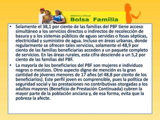 • Solamente el 38,1 por ciento de las familias del PBF tiene acceso
simultáneo a los servicios directos o indirectos de recolección de
basura y a los sistemas públicos de aguas servidas o fosas sépticas,
electricidad y suministro de agua. Incluso en áreas urbanas, donde
regularmente se ofrecen tales servicios, solamente el 48,9 por
ciento de las familias beneficiarias acceden a un paquete completo
de servicios. En las áreas rurales, esta cifra desciende a un 5,2 por
ciento de las familias del PBF.
• La mayoría de los beneficiarios del PBF son mujeres e individuos
negros o mestizos. Otro aspecto digno de mención es la gran
cantidad de jóvenes menores de 17 años (el 48,8 por ciento de los
beneficiarios). Este perfil joven es comprensible, pues la política de
seguridad social y las prestaciones no contributivas otorgadas a los
adultos mayores (Beneficio de Prestación Continuada) cubren la
mayor parte de la población anciana y, de esa forma, evita que la
pobreza la afecte.
 