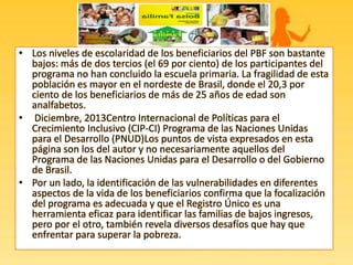 • Los niveles de escolaridad de los beneficiarios del PBF son bastante
bajos: más de dos tercios (el 69 por ciento) de los participantes del
programa no han concluido la escuela primaria. La fragilidad de esta
población es mayor en el nordeste de Brasil, donde el 20,3 por
ciento de los beneficiarios de más de 25 años de edad son
analfabetos.
• Diciembre, 2013Centro Internacional de Políticas para el
Crecimiento Inclusivo (CIP-CI) Programa de las Naciones Unidas
para el Desarrollo (PNUD)Los puntos de vista expresados en esta
página son los del autor y no necesariamente aquellos del
Programa de las Naciones Unidas para el Desarrollo o del Gobierno
de Brasil.
• Por un lado, la identificación de las vulnerabilidades en diferentes
aspectos de la vida de los beneficiarios confirma que la focalización
del programa es adecuada y que el Registro Único es una
herramienta eficaz para identificar las familias de bajos ingresos,
pero por el otro, también revela diversos desafíos que hay que
enfrentar para superar la pobreza.
 