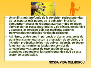 • Un análisis más profundo de la condición socioeconómica
de los estratos más pobres de la población brasileña
demuestra—pese a los recientes avances—que se deben
abordar ciertas cuestiones raciales y de género, escolaridad
y acceso a los servicios públicos mediante acciones
transversales en todos los niveles de gobierno.
• Asimismo, es de suma importancia articular programas de
transferencia monetaria con la prestación de servicios y la
inclusión productiva de los más pobres. Además, se deben
fomentar las inversiones locales en servicios de
saneamiento y sistemas de recolección de basura,
esenciales para mejorar las condiciones de salud de este
sector de la población.
 