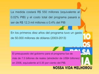 La medida costará R$ 550 millones (equivalente al
0.02% PIB) y el costo total del programa pasará a
ser de R$ 12.3 mil millones o 0.4% del PIB
En los primeros diez años del programa tuvo un gasto
de 50.000 millones de dólares (2003-2013)
El presupuesto del gobierno para el programa fue de
más de 7.5 billones de reales (alrededor de US$4 billones)
en 2006, equivalente al 0.35 por ciento del PIB.
 