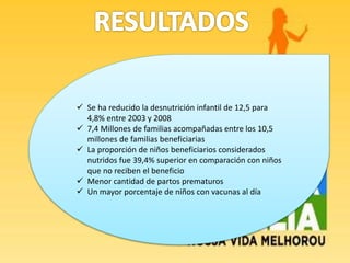  Se ha reducido la desnutrición infantil de 12,5 para
4,8% entre 2003 y 2008
 7,4 Millones de familias acompañadas entre los 10,5
millones de familias beneficiarias
 La proporción de niños beneficiarios considerados
nutridos fue 39,4% superior en comparación con niños
que no reciben el beneficio
 Menor cantidad de partos prematuros
 Un mayor porcentaje de niños con vacunas al día
 