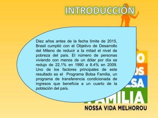 Diez años antes de la fecha límite de 2015,
Brasil cumplió con el Objetivo de Desarrollo
del Mileno de reducir a la mitad el nivel de
pobreza del país. El número de personas
viviendo con menos de un dólar por día se
redujo de 22,1% en 1990 a 8.4% en 2009.
Uno de los factores principales de este
resultado es el Programa Bolsa Familia, un
programa de transferencia condicionada de
ingresos que beneficia a un cuarto de la
población del país.
 