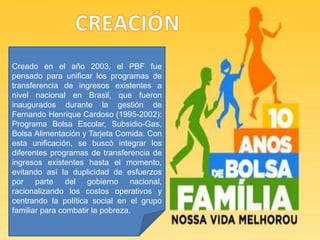 Creado en el año 2003, el PBF fue
pensado para unificar los programas de
transferencia de ingresos existentes a
nivel nacional en Brasil, que fueron
inaugurados durante la gestión de
Fernando Henrique Cardoso (1995-2002):
Programa Bolsa Escolar, Subsidio-Gas,
Bolsa Alimentación y Tarjeta Comida. Con
esta unificación, se buscó integrar los
diferentes programas de transferencia de
ingresos existentes hasta el momento,
evitando así la duplicidad de esfuerzos
por parte del gobierno nacional,
racionalizando los costos operativos y
centrando la política social en el grupo
familiar para combatir la pobreza.
 
