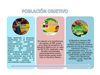 Está destinado a personas
clasificadas en el Cadastro
Único como pobres o
extremadamente pobres.
Además de la cuestión del
ingreso, están incluidos
grupos de personas
tradicionalmente excluidos de
las políticas sociales, tales
como: personas que viven en
asentamientos rurales, en la
calle, en pueblos o
comunidades tradicionales.
En relación a la transferencia
de ingreso, el PBF posee
cinco tipos de beneficios: el
Benefício Básico (con un valor
de R$ 70,00), destinado a las
familias consideradas
extremadamente pobres.
Cada familia puede recibir
sólo un Beneficio Básico.
El Beneficio Variável (R$
32,00) es otorgado a las
familias pobres o de extrema
pobreza que tengan entre sus
miembros a niños y
adolescentes entre 0 y 15
años, gestantes y/o lactantes.
Cada familia puede recibir
hasta cinco Benefícios
Variáveis, o sea, hasta R$
160,00.
 