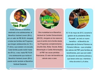 Existe además un beneficio
destinado a los adolescentes: el
Benefício Variável Jovem (BVJ),
con un valor de R$ 38,00, otorgado
a todas las familias del Programa
que tengan adolescentes de 16 o
17 años y que asistan a la escuela.
Cada familia puede recibir hasta
dos BVJs, o sea, hasta R$ 76,00.
Una adolescente que reciba el
Benefício Variável Jovem (BVJ)
puede recibir también el Benefício
Variável Gestante.
Otra modalidad es el Benefício
Variável de Caráter Extraordinário
(BVCE), otorgado en los casos en
que el cambio de la familia desde
los Programas complementarios
(Auxílio-Gás, Bolsa Escola, Bolsa
Alimentação e Cartão Alimentação)
al PBF, les cause pérdidas
financieras. El valor del beneficio se
calcula caso a caso.
El 14 de mayo de 2012, durante la
gestión de la presidenta Dilma
Rousseff, se creó un nuevo
beneficio – el Benefício de
Superação da Extrema Pobreza na
Primeira Infância – que completa
los valores del PBF para familias ya
beneficiarias, pero que aún están
en situación de extrema pobreza y
que tienen entre sus miembros
niños de entre 0 y 6 años.
 