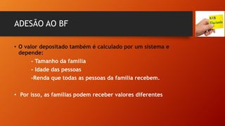 ADESÃO AO BF
• O valor depositado também é calculado por um sistema e
depende:
- Tamanho da família
- Idade das pessoas
-Renda que todas as pessoas da família recebem.
• Por isso, as famílias podem receber valores diferentes
 