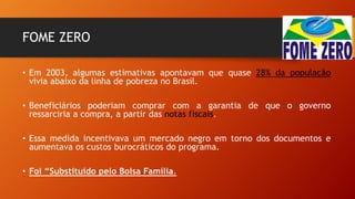 FOME ZERO
• Em 2003, algumas estimativas apontavam que quase 28% da população
vivia abaixo da linha de pobreza no Brasil.
• Beneficiários poderiam comprar com a garantia de que o governo
ressarciria a compra, a partir das notas fiscais.
• Essa medida incentivava um mercado negro em torno dos documentos e
aumentava os custos burocráticos do programa.
• Foi “Substituído pelo Bolsa Família.
 