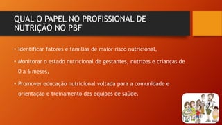 QUAL O PAPEL NO PROFISSIONAL DE
NUTRIÇÃO NO PBF
• Identificar fatores e famílias de maior risco nutricional,
• Monitorar o estado nutricional de gestantes, nutrizes e crianças de
0 a 6 meses,
• Promover educação nutricional voltada para a comunidade e
orientação e treinamento das equipes de saúde.
 