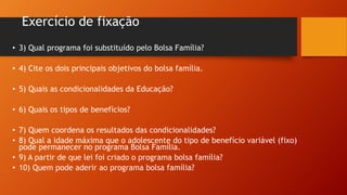 Exercício de fixação
• 3) Qual programa foi substituído pelo Bolsa Família?
• 4) Cite os dois principais objetivos do bolsa família.
• 5) Quais as condicionalidades da Educação?
• 6) Quais os tipos de benefícios?
• 7) Quem coordena os resultados das condicionalidades?
• 8) Qual a idade máxima que o adolescente do tipo de benefício variável (fixo)
pode permanecer no programa Bolsa Família.
• 9) A partir de que lei foi criado o programa bolsa família?
• 10) Quem pode aderir ao programa bolsa família?
 