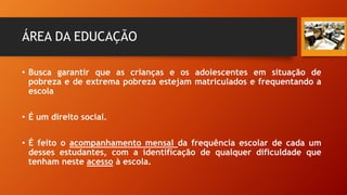 ÁREA DA EDUCAÇÃO
• Busca garantir que as crianças e os adolescentes em situação de
pobreza e de extrema pobreza estejam matriculados e frequentando a
escola
• É um direito social.
• É feito o acompanhamento mensal da frequência escolar de cada um
desses estudantes, com a identificação de qualquer dificuldade que
tenham neste acesso à escola.
 