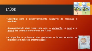 SAÚDE
• Contribui para o desenvolvimento saudável de meninas e
meninos
• Acompanhando duas vezes por ano, a vacinação, o peso e a
altura das crianças com menos de 7 anos
• acompanha o pré-natal das gestantes e busca orientar as
mulheres em fase de amamentação.
 
