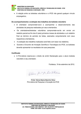 MINISTÉRIO DA EDUCAÇÃO
       INSTITUTO FEDERAL DE EDUCAÇÃO, CIÊNCIA E TECNOLOGIA DO CEARÁ - IFCE
       DIRETORIA DE PESQUISA E INOVAÇÃO - PRPI


      A relação entre os bolsistas voluntários e o IFCE não gerará qualquer vínculo
      empregatício;


Do acompanhamento e avaliação dos trabalhos do bolsista voluntário
      O orientador comprometer-se-á a acompanhar o desenvolvimento das
      atividades de pesquisa realizadas por seus orientandos.
      Os orientadores/bolsistas voluntários comprometer-se-ão em enviar um
      relatório parcial ao fim dos 6 (seis) primeiros meses de atividades e um relatório
      final ao término do período da bolsa, assinados conjuntamente com seus
      respectivos orientadores.
      A avaliação dos trabalhos realizados será feita com base nos relatórios.
      Durante o Encontro de Iniciação Científica e Tecnológica do IFCE, os bolsistas
      deverão apresentar os resultados de suas pesquisas.


Certificado
      A Pró-reitoria reserva-se o direito de emitir Declaração para o aluno bolsista
      voluntário e seu orientador.


                                                     Fortaleza, 19 de setembro de 2012.




                           ___________________________
                           Profa. Gloria Maria Marinho Silva
                      Pró-reitora de Pesquisa e Inovação do IFCE




              INSTITUTO FEDERAL DE EDUCAÇÃO, CIÊNCIA E TECNOLOGIA DO CEARÁ
                             DIRETORIA DE PESQUISA E INOVAÇÃO
                AV. TREZE DE MAIO, 2081 BENFICA CEP: 60.040-531 FORTALEZA-CE
                            FONE: 3307-3600 E-mail: dipi@ifce.edu.br
 