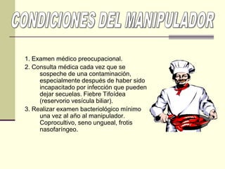1. Examen médico preocupacional.
2. Consulta médica cada vez que se
sospeche de una contaminación,
especialmente después de haber sido
incapacitado por infección que pueden
dejar secuelas. Fiebre Tifoídea
(reservorio vesícula biliar).
3. Realizar examen bacteriológico mínimo
una vez al año al manipulador.
Coprocultivo, seno ungueal, frotis
nasofaríngeo.
 