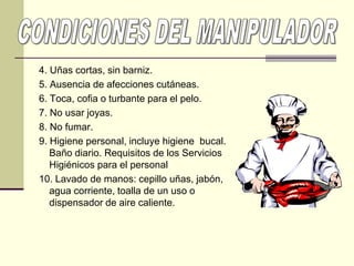 4. Uñas cortas, sin barniz.
5. Ausencia de afecciones cutáneas.
6. Toca, cofia o turbante para el pelo.
7. No usar joyas.
8. No fumar.
9. Higiene personal, incluye higiene bucal.
Baño diario. Requisitos de los Servicios
Higiénicos para el personal
10. Lavado de manos: cepillo uñas, jabón,
agua corriente, toalla de un uso o
dispensador de aire caliente.
 