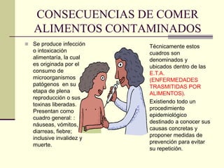 CONSECUENCIAS DE COMER
ALIMENTOS CONTAMINADOS
◼ Se produce infección
o intoxicación
alimentaría, la cual
es originada por el
consumo de
microorganismos
patógenos en su
etapa de plena
reproducción o sus
toxinas liberadas.
Presentan como
cuadro general: :
náuseas, vómitos,
diarreas, fiebre;
inclusive invalidez y
muerte.
Técnicamente estos
cuadros son
denominados y
ubicados dentro de las
E.T.A.
(ENFERMEDADES
TRASMITIDAS POR
ALIMENTOS).
Existiendo todo un
procedimiento
epidemiológico
destinado a conocer sus
causas concretas y
proponer medidas de
prevención para evitar
su repetición.
 