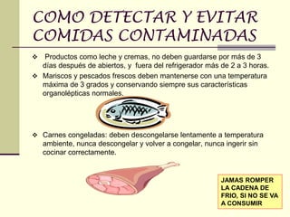 COMO DETECTAR Y EVITAR
COMIDAS CONTAMINADAS
❖ Productos como leche y cremas, no deben guardarse por más de 3
días después de abiertos, y fuera del refrigerador más de 2 a 3 horas.
❖ Mariscos y pescados frescos deben mantenerse con una temperatura
máxima de 3 grados y conservando siempre sus características
organolépticas normales.
❖ Carnes congeladas: deben descongelarse lentamente a temperatura
ambiente, nunca descongelar y volver a congelar, nunca ingerir sin
cocinar correctamente.
JAMAS ROMPER
LA CADENA DE
FRIO, SI NO SE VA
A CONSUMIR
 